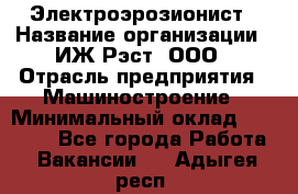 Электроэрозионист › Название организации ­ ИЖ-Рэст, ООО › Отрасль предприятия ­ Машиностроение › Минимальный оклад ­ 25 000 - Все города Работа » Вакансии   . Адыгея респ.